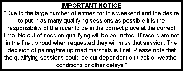 Text Box: IMPORTANT NOTICE
"Due to the large number of entries for this weekend and the desire to put in as many qualifying sessions as possible it is the responsibility of the racer to be in the correct place at the correct time. No out of session qualifying will be permitted. If racers are not in the fire up road when requested they will miss that session. The decision of pairing/fire up road marshals is final. Please note that the qualifying sessions could be cut dependent on track or weather conditions or other delays."
